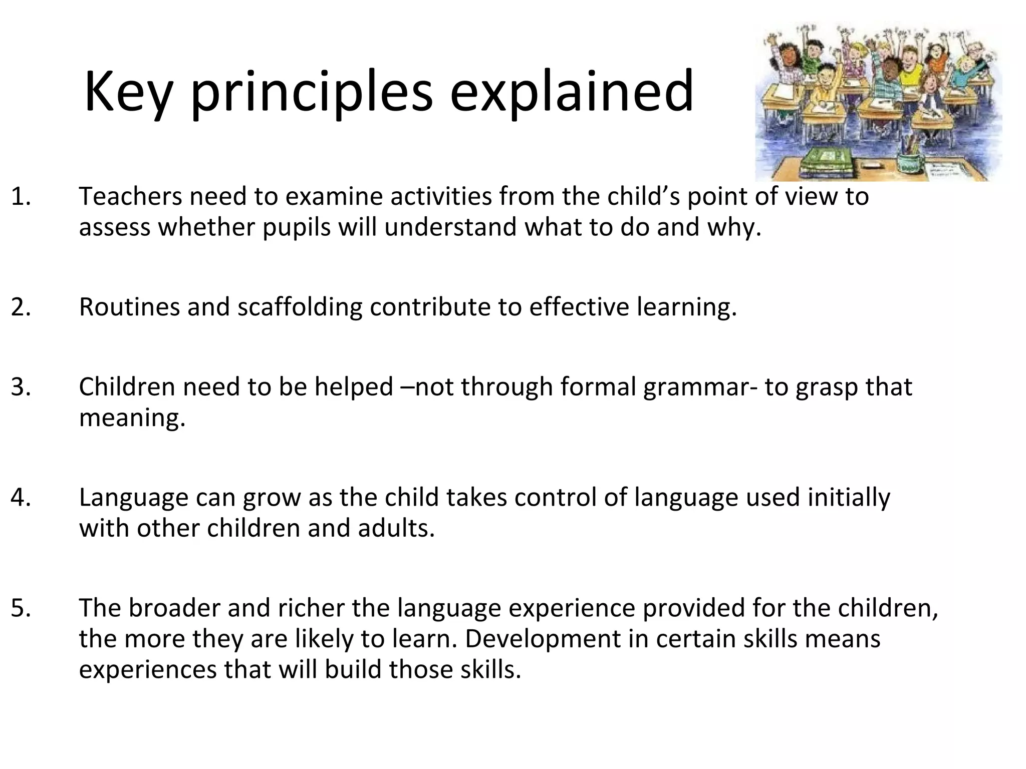 Key principles explained 
1. Teachers need to examine activities from the child’s point of view to 
assess whether pupils will understand what to do and why. 
2. Routines and scaffolding contribute to effective learning. 
3. Children need to be helped –not through formal grammar- to grasp that 
meaning. 
4. Language can grow as the child takes control of language used initially 
with other children and adults. 
5. The broader and richer the language experience provided for the children, 
the more they are likely to learn. Development in certain skills means 
experiences that will build those skills. 
 
