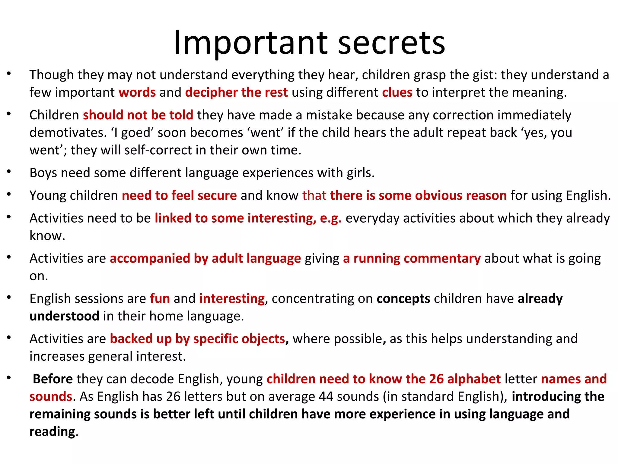Important secrets 
• Though they may not understand everything they hear, children grasp the gist: they understand a 
few important words and decipher the rest using different clues to interpret the meaning. 
• Children should not be told they have made a mistake because any correction immediately 
demotivates. ‘I goed’ soon becomes ‘went’ if the child hears the adult repeat back ‘yes, you 
went’; they will self-correct in their own time. 
• Boys need some different language experiences with girls. 
• Young children need to feel secure and know that there is some obvious reason for using English. 
• Activities need to be linked to some interesting, e.g. everyday activities about which they already 
know. 
• Activities are accompanied by adult language giving a running commentary about what is going 
on. 
• English sessions are fun and interesting, concentrating on concepts children have already 
understood in their home language. 
• Activities are backed up by specific objects, where possible, as this helps understanding and 
increases general interest. 
• Before they can decode English, young children need to know the 26 alphabet letter names and 
sounds. As English has 26 letters but on average 44 sounds (in standard English), introducing the 
remaining sounds is better left until children have more experience in using language and 
reading. 
 