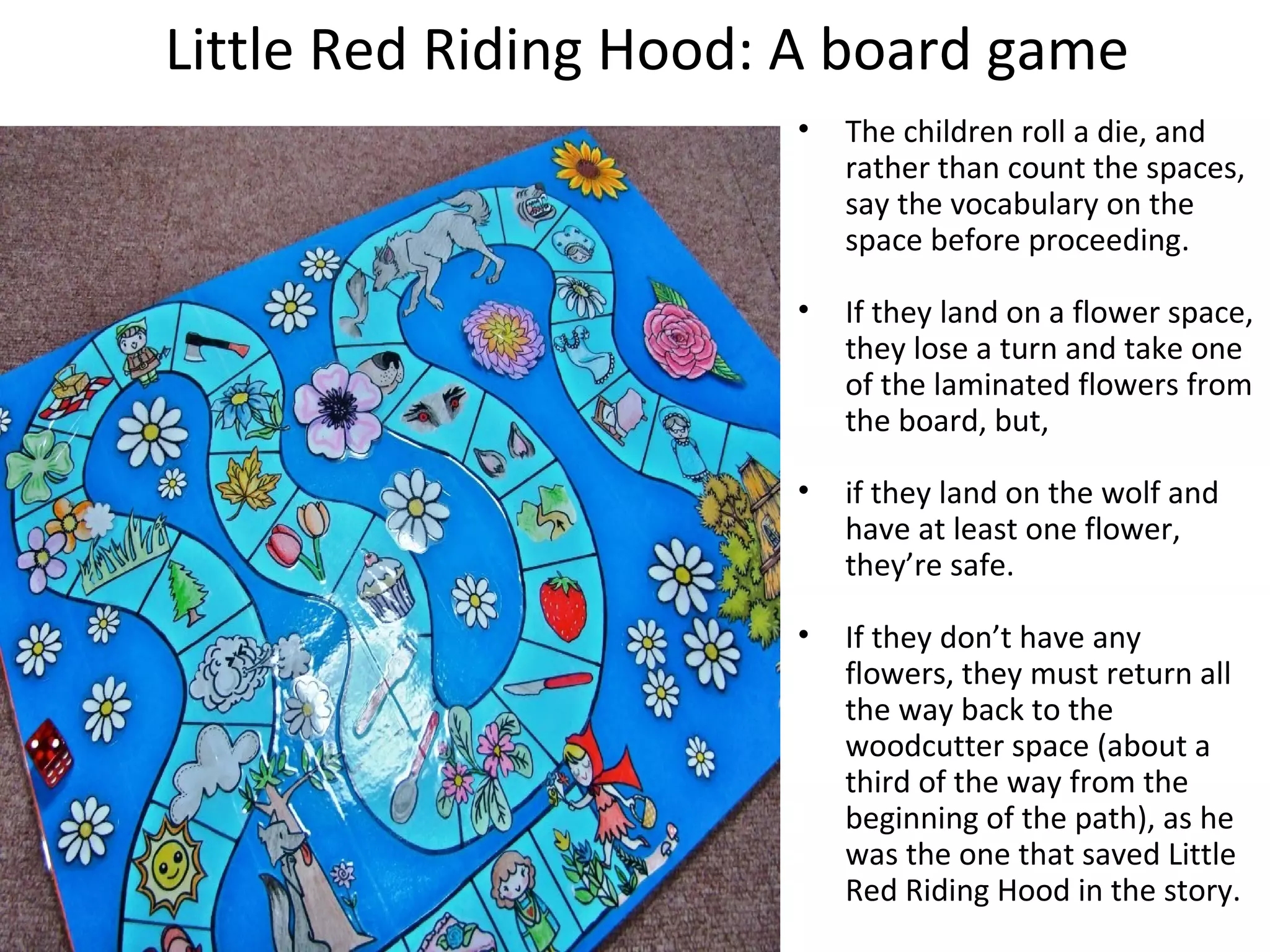Little Red Riding Hood: A board game 
• The children roll a die, and 
rather than count the spaces, 
say the vocabulary on the 
space before proceeding. 
• If they land on a flower space, 
they lose a turn and take one 
of the laminated flowers from 
the board, but, 
• if they land on the wolf and 
have at least one flower, 
they’re safe. 
• If they don’t have any 
flowers, they must return all 
the way back to the 
woodcutter space (about a 
third of the way from the 
beginning of the path), as he 
was the one that saved Little 
Red Riding Hood in the story. 
 
