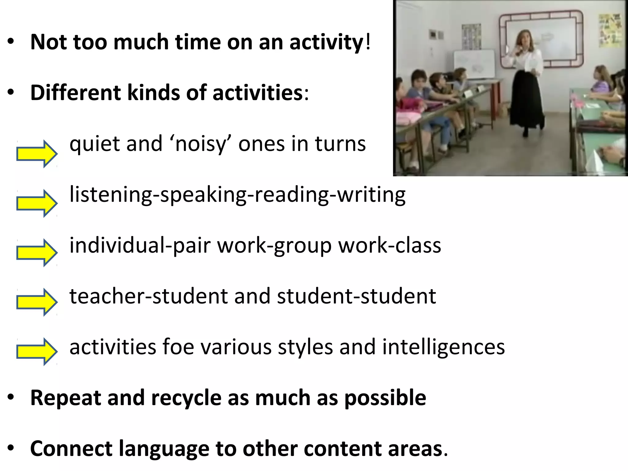 • Not too much time on an activity! 
• Different kinds of activities: 
quiet and ‘noisy’ ones in turns 
listening-speaking-reading-writing 
individual-pair work-group work-class 
teacher-student and student-student 
activities foe various styles and intelligences 
• Repeat and recycle as much as possible 
• Connect language to other content areas. 
 