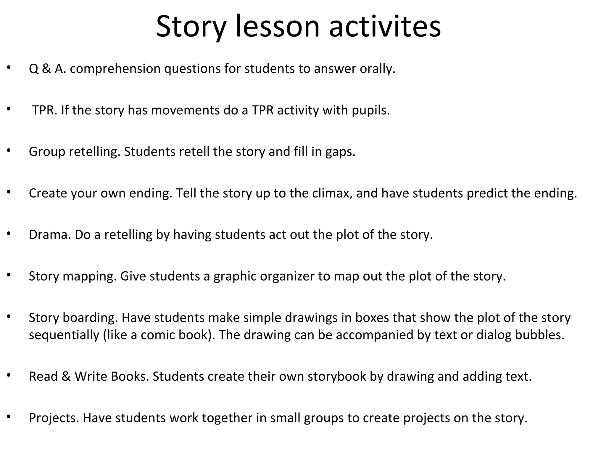 Story lesson activites 
• Q & A. comprehension questions for students to answer orally. 
• TPR. If the story has movements do a TPR activity with pupils. 
• Group retelling. Students retell the story and fill in gaps. 
• Create your own ending. Tell the story up to the climax, and have students predict the ending. 
• Drama. Do a retelling by having students act out the plot of the story. 
• Story mapping. Give students a graphic organizer to map out the plot of the story. 
• Story boarding. Have students make simple drawings in boxes that show the plot of the story 
sequentially (like a comic book). The drawing can be accompanied by text or dialog bubbles. 
• Read & Write Books. Students create their own storybook by drawing and adding text. 
• Projects. Have students work together in small groups to create projects on the story. 
 