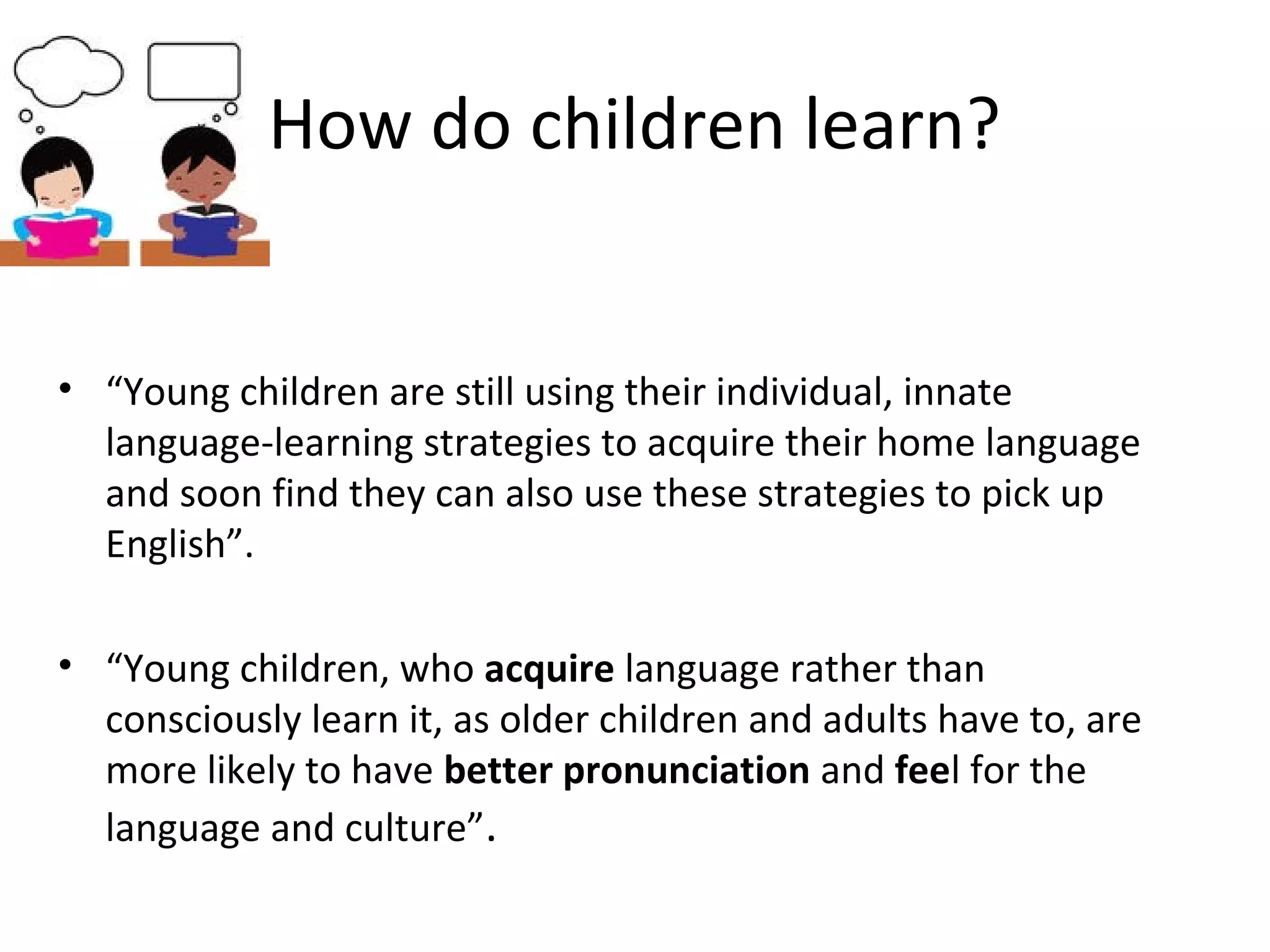 How do children learn? 
• “Young children are still using their individual, innate 
language-learning strategies to acquire their home language 
and soon find they can also use these strategies to pick up 
English”. 
• “Young children, who acquire language rather than 
consciously learn it, as older children and adults have to, are 
more likely to have better pronunciation and feel for the 
language and culture”. 
 