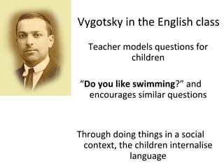 Vygotsky in the English class 
Teacher models questions for 
children 
“Do you like swimming?” and 
encourages similar questions 
Through doing things in a social 
context, the children internalise 
language 
 