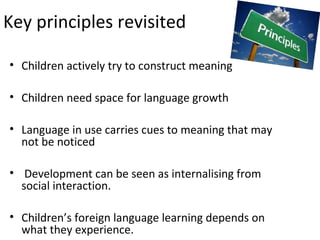 Key principles revisited 
• Children actively try to construct meaning 
• Children need space for language growth 
• Language in use carries cues to meaning that may 
not be noticed 
• Development can be seen as internalising from 
social interaction. 
• Children’s foreign language learning depends on 
what they experience. 
 