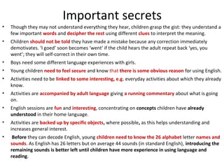 Important secrets 
• Though they may not understand everything they hear, children grasp the gist: they understand a 
few important words and decipher the rest using different clues to interpret the meaning. 
• Children should not be told they have made a mistake because any correction immediately 
demotivates. ‘I goed’ soon becomes ‘went’ if the child hears the adult repeat back ‘yes, you 
went’; they will self-correct in their own time. 
• Boys need some different language experiences with girls. 
• Young children need to feel secure and know that there is some obvious reason for using English. 
• Activities need to be linked to some interesting, e.g. everyday activities about which they already 
know. 
• Activities are accompanied by adult language giving a running commentary about what is going 
on. 
• English sessions are fun and interesting, concentrating on concepts children have already 
understood in their home language. 
• Activities are backed up by specific objects, where possible, as this helps understanding and 
increases general interest. 
• Before they can decode English, young children need to know the 26 alphabet letter names and 
sounds. As English has 26 letters but on average 44 sounds (in standard English), introducing the 
remaining sounds is better left until children have more experience in using language and 
reading. 
 