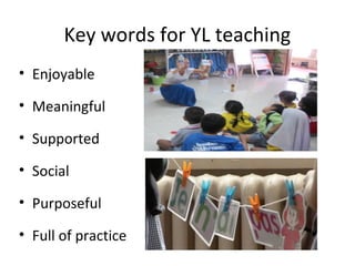 Key words for YL teaching 
• Enjoyable 
• Meaningful 
• Supported 
• Social 
• Purposeful 
• Full of practice 
 