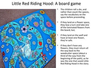 Little Red Riding Hood: A board game 
• The children roll a die, and 
rather than count the spaces, 
say the vocabulary on the 
space before proceeding. 
• If they land on a flower space, 
they lose a turn and take one 
of the laminated flowers from 
the board, but, 
• if they land on the wolf and 
have at least one flower, 
they’re safe. 
• If they don’t have any 
flowers, they must return all 
the way back to the 
woodcutter space (about a 
third of the way from the 
beginning of the path), as he 
was the one that saved Little 
Red Riding Hood in the story. 
 
