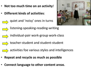 • Not too much time on an activity! 
• Different kinds of activities: 
quiet and ‘noisy’ ones in turns 
listening-speaking-reading-writing 
individual-pair work-group work-class 
teacher-student and student-student 
activities foe various styles and intelligences 
• Repeat and recycle as much as possible 
• Connect language to other content areas. 
 