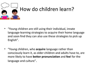 How do children learn? 
• “Young children are still using their individual, innate 
language-learning strategies to acquire their home language 
and soon find they can also use these strategies to pick up 
English”. 
• “Young children, who acquire language rather than 
consciously learn it, as older children and adults have to, are 
more likely to have better pronunciation and feel for the 
language and culture”. 
 
