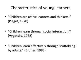 Characteristics of young learners 
• “Children are active learners and thinkers.” 
(Piaget, 1970) 
• “Children learn through social interaction.” 
(Vygotsky, 1962) 
• “Children learn effectively through scaffolding 
by adults.” (Bruner, 1983) 
 