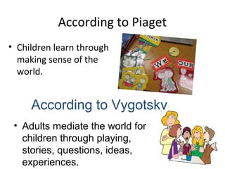 According to Piaget 
• Children learn through 
making sense of the 
world. 
According to Vygotsky 
• Adults mediate the world for 
children through playing, 
stories, questions, ideas, 
experiences. 
 