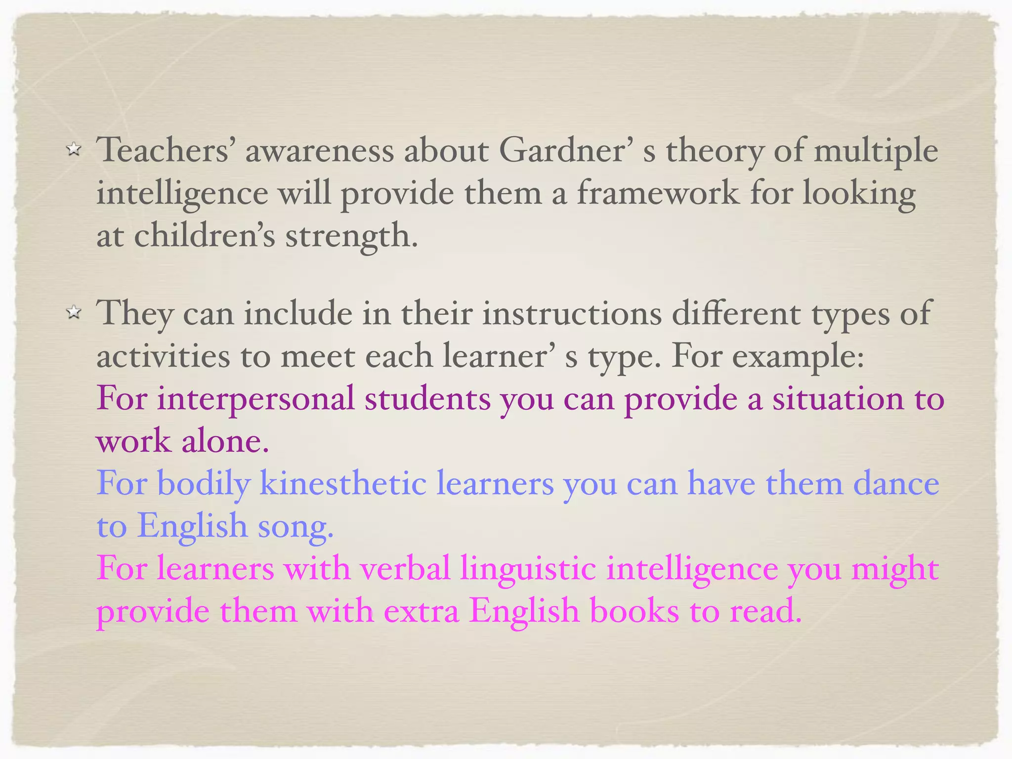 Teachers’ awareness about Gardner’ s theory of multiple
intelligence will provide them a framework for looking
at children’s strength.
They can include in their instructions diﬀerent types of
activities to meet each learner’ s type. For example:
For interpersonal students you can provide a situation to
work alone.
For bodily kinesthetic learners you can have them dance
to English song.
For learners with verbal linguistic intelligence you might
provide them with extra English books to read.
 
