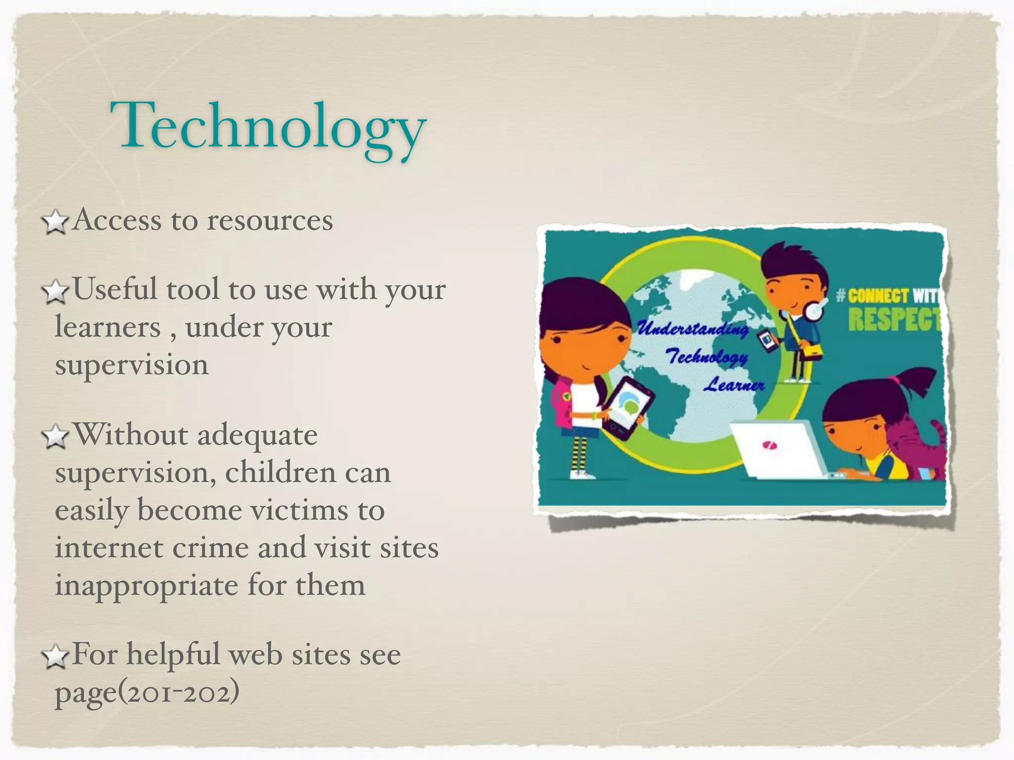 Technology
Access to resources
Useful tool to use with your
learners , under your
supervision
Without adequate
supervision, children can
easily become victims to
internet crime and visit sites
inappropriate for them
For helpful web sites see
page(201-202)
 