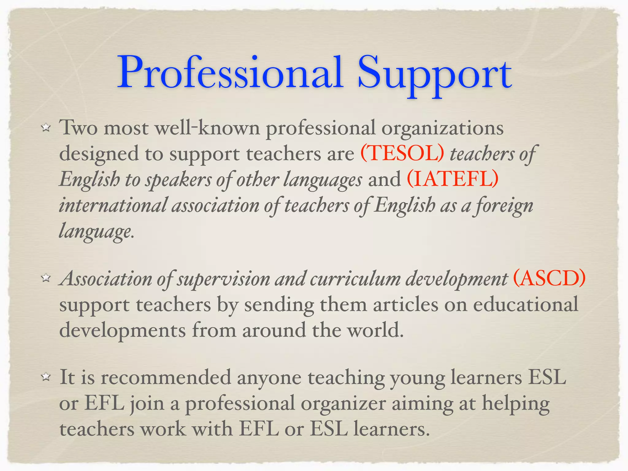 Professional Support
Two most well-known professional organizations
designed to support teachers are (TESOL) teachers of
English to speakers of other languages and (IATEFL)
international association of teachers of English as a foreign
language.
Association of supervision and curriculum development (ASCD)
support teachers by sending them articles on educational
developments from around the world.
It is recommended anyone teaching young learners ESL
or EFL join a professional organizer aiming at helping
teachers work with EFL or ESL learners.
 