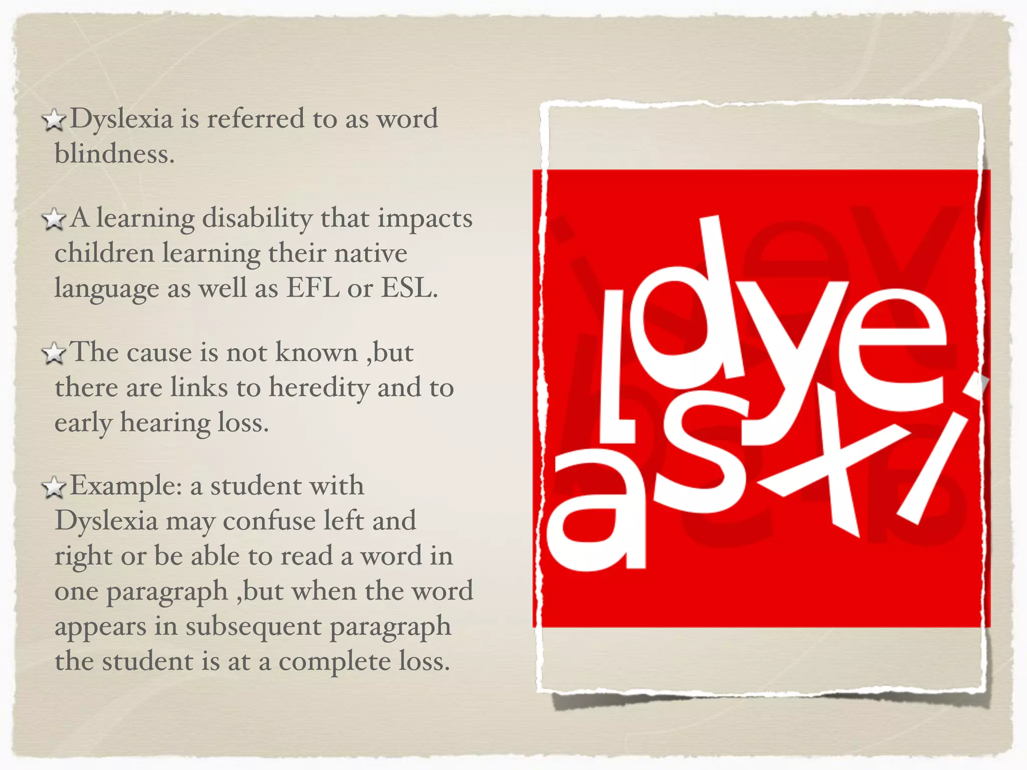 Dyslexia is referred to as word
blindness.
A learning disability that impacts
children learning their native
language as well as EFL or ESL.
The cause is not known ,but
there are links to heredity and to
early hearing loss.
Example: a student with
Dyslexia may confuse left and
right or be able to read a word in
one paragraph ,but when the word
appears in subsequent paragraph
the student is at a complete loss.
 
