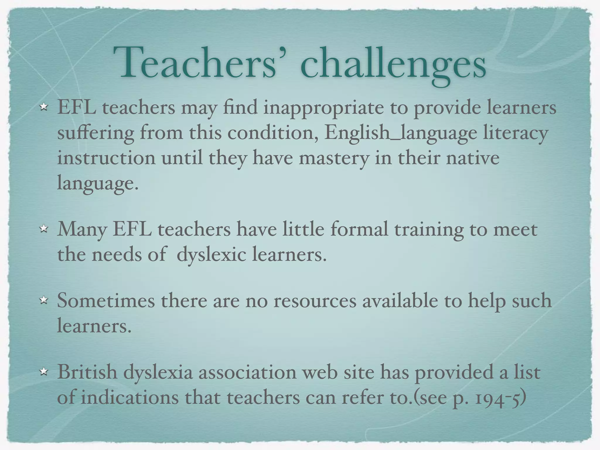Teachers’ challenges
EFL teachers may ﬁnd inappropriate to provide learners
suﬀering from this condition, English_language literacy
instruction until they have mastery in their native
language.
Many EFL teachers have little formal training to meet
the needs of dyslexic learners.
Sometimes there are no resources available to help such
learners.
British dyslexia association web site has provided a list
of indications that teachers can refer to.(see p. 194-5)
 