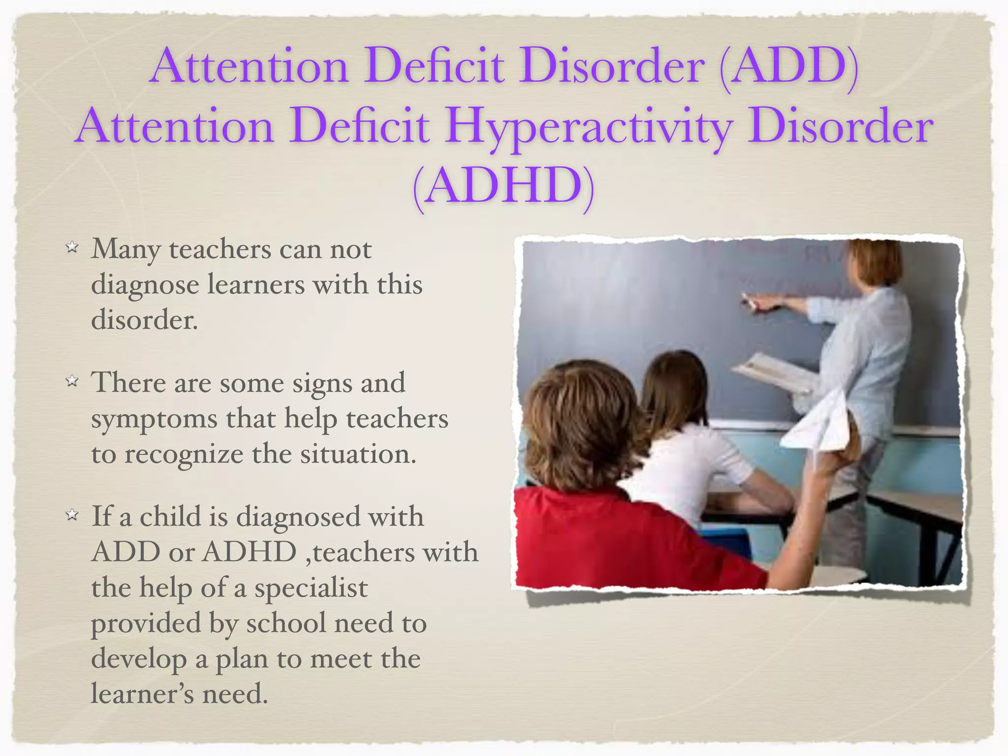 Attention Deﬁcit Disorder (ADD)
Attention Deﬁcit Hyperactivity Disorder
(ADHD)
Many teachers can not
diagnose learners with this
disorder.
There are some signs and
symptoms that help teachers
to recognize the situation.
If a child is diagnosed with
ADD or ADHD ,teachers with
the help of a specialist
provided by school need to
develop a plan to meet the
learner’s need.
 
