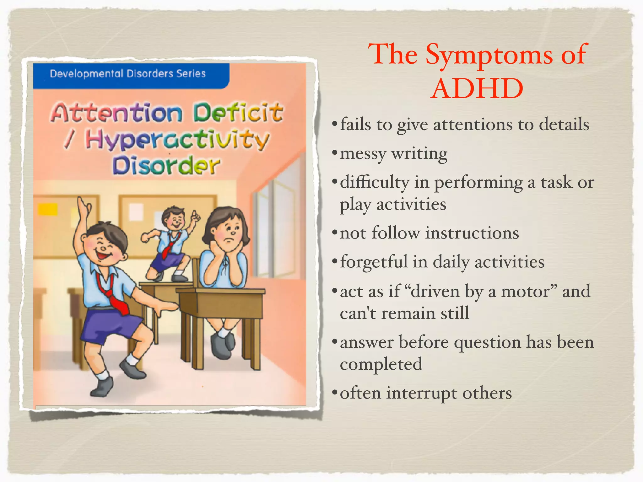 The Symptoms of
ADHD
•fails to give attentions to details
•messy writing
•diﬃculty in performing a task or
play activities
•not follow instructions
•forgetful in daily activities
•act as if “driven by a motor” and
can't remain still
•answer before question has been
completed
•often interrupt others
 
