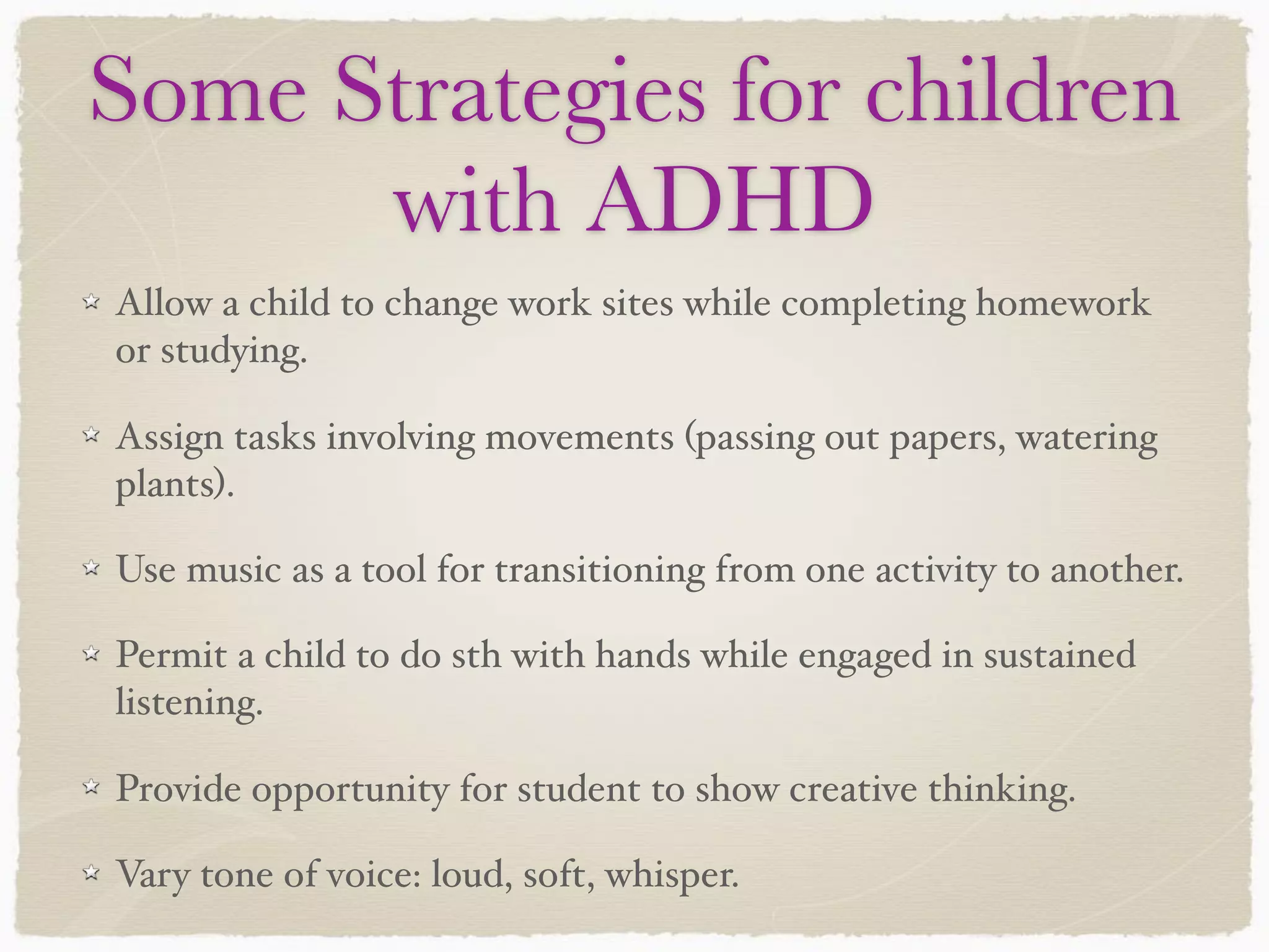Some Strategies for children
with ADHD
Allow a child to change work sites while completing homework
or studying.
Assign tasks involving movements (passing out papers, watering
plants).
Use music as a tool for transitioning from one activity to another.
Permit a child to do sth with hands while engaged in sustained
listening.
Provide opportunity for student to show creative thinking.
Vary tone of voice: loud, soft, whisper.
 
