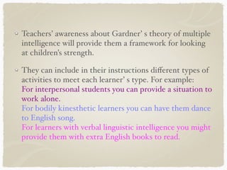 Teachers’ awareness about Gardner’ s theory of multiple
intelligence will provide them a framework for looking
at children’s strength.
They can include in their instructions diﬀerent types of
activities to meet each learner’ s type. For example:
For interpersonal students you can provide a situation to
work alone.
For bodily kinesthetic learners you can have them dance
to English song.
For learners with verbal linguistic intelligence you might
provide them with extra English books to read.
 