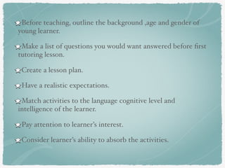 Before teaching, outline the background ,age and gender of
young learner.
Make a list of questions you would want answered before ﬁrst
tutoring lesson.
Create a lesson plan.
Have a realistic expectations.
Match activities to the language cognitive level and
intelligence of the learner.
Pay attention to learner’s interest.
Consider learner’s ability to absorb the activities.
 