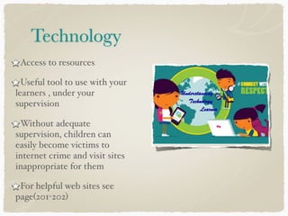 Technology
Access to resources
Useful tool to use with your
learners , under your
supervision
Without adequate
supervision, children can
easily become victims to
internet crime and visit sites
inappropriate for them
For helpful web sites see
page(201-202)
 