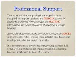 Professional Support
Two most well-known professional organizations
designed to support teachers are (TESOL) teachers of
English to speakers of other languages and (IATEFL)
international association of teachers of English as a foreign
language.
Association of supervision and curriculum development (ASCD)
support teachers by sending them articles on educational
developments from around the world.
It is recommended anyone teaching young learners ESL
or EFL join a professional organizer aiming at helping
teachers work with EFL or ESL learners.
 