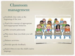 Classroom
management
Establish clear rules at the
beginning of the year.
Teach the concept of appropriate
and inappropriate behavior.
Oﬀer rewards judiciously.
Plan more than you think you will
need.
Balance activities.
Provide speciﬁc feedback.
Know when to use the child’s native
language.
 