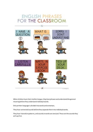 Whenchildrenlearntheirmothertongue,theyhearphrasesandunderstandthe general
meaningbefore theyunderstandindividual words.
Onlywrittenlanguage isdividedintowordsandsentences.
Theyhear connectedsoundsbeforetheyseparate themintoindividual words.
Theyhear intonationpatterns,andsoundsorwordsare stressed.These are the soundsthey
will sayfirst.
 