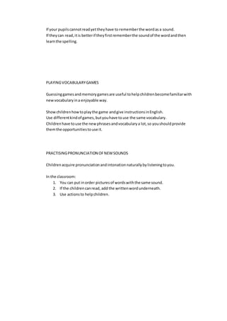 If your pupilscannotreadyettheyhave to rememberthe wordas a sound.
If theycan read,itis betterif theyfirstrememberthe soundof the wordandthen
learnthe spelling.
PLAYINGVOCABULARYGAMES
Guessinggamesandmemorygamesare useful tohelpchildrenbecomefamiliarwith
new vocabularyina enjoyable way.
Showchildrenhowtoplaythe game andgive instructionsinEnglish.
Use differentkindof games,butyouhave touse the same vocabulary.
Childrenhave touse the newphrasesandvocabularya lot,so youshouldprovide
themthe opportunitiestouse it.
PRACTISINGPRONUNCIATION OFNEWSOUNDS
Childrenacquire pronunciationandintonationnaturallybylisteningtoyou.
In the classroom:
1. You can put inorder picturesof wordswiththe same sound.
2. If the childrencanread, add the writtenwordunderneath.
3. Use actionsto helpchildren.
 