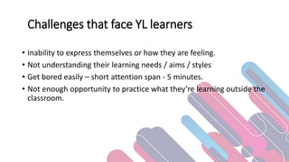 Challenges that face YL learners
• Inability to express themselves or how they are feeling.
• Not understanding their learning needs / aims / styles
• Get bored easily – short attention span - 5 minutes.
• Not enough opportunity to practice what they’re learning outside the
classroom.
 