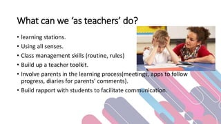 What can we ‘as teachers’ do?
• learning stations.
• Using all senses.
• Class management skills (routine, rules)
• Build up a teacher toolkit.
• Involve parents in the learning process(meetings, apps to follow
progress, diaries for parents’ comments).
• Build rapport with students to facilitate communication.
 