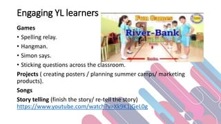 Engaging YL learners
Games
• Spelling relay.
• Hangman.
• Simon says.
• Sticking questions across the classroom.
Projects ( creating posters / planning summer camps/ marketing
products).
Songs
Story telling (finish the story/ re-tell the story)
https://www.youtube.com/watch?v=Xk9K1jGeL0g
 