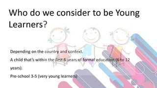 Who do we consider to be Young
Learners?
Depending on the country and context.
A child that’s within the first 6 years of formal education (6 to 12
years).
Pre-school 3-5 (very young learners)
 