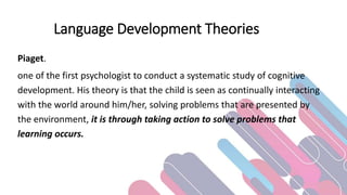Language Development Theories
Piaget.
one of the first psychologist to conduct a systematic study of cognitive
development. His theory is that the child is seen as continually interacting
with the world around him/her, solving problems that are presented by
the environment, it is through taking action to solve problems that
learning occurs.
 