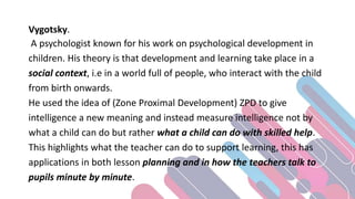 Vygotsky.
A psychologist known for his work on psychological development in
children. His theory is that development and learning take place in a
social context, i.e in a world full of people, who interact with the child
from birth onwards.
He used the idea of (Zone Proximal Development) ZPD to give
intelligence a new meaning and instead measure intelligence not by
what a child can do but rather what a child can do with skilled help.
This highlights what the teacher can do to support learning, this has
applications in both lesson planning and in how the teachers talk to
pupils minute by minute.
 