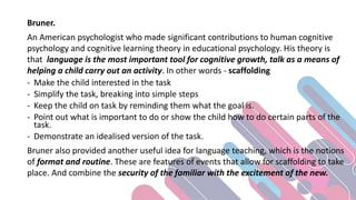 Bruner.
An American psychologist who made significant contributions to human cognitive
psychology and cognitive learning theory in educational psychology. His theory is
that language is the most important tool for cognitive growth, talk as a means of
helping a child carry out an activity. In other words - scaffolding
- Make the child interested in the task
- Simplify the task, breaking into simple steps
- Keep the child on task by reminding them what the goal is.
- Point out what is important to do or show the child how to do certain parts of the
task.
- Demonstrate an idealised version of the task.
Bruner also provided another useful idea for language teaching, which is the notions
of format and routine. These are features of events that allow for scaffolding to take
place. And combine the security of the familiar with the excitement of the new.
 