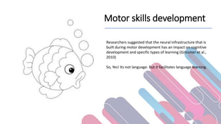 Motor skills development
Researchers suggested that the neural infrastructure that is
built during motor development has an impact on cognitive
development and specific types of learning (Grissmer et al.,
2010)
So, Yes! Its not language. But it facilitates language learning.
 