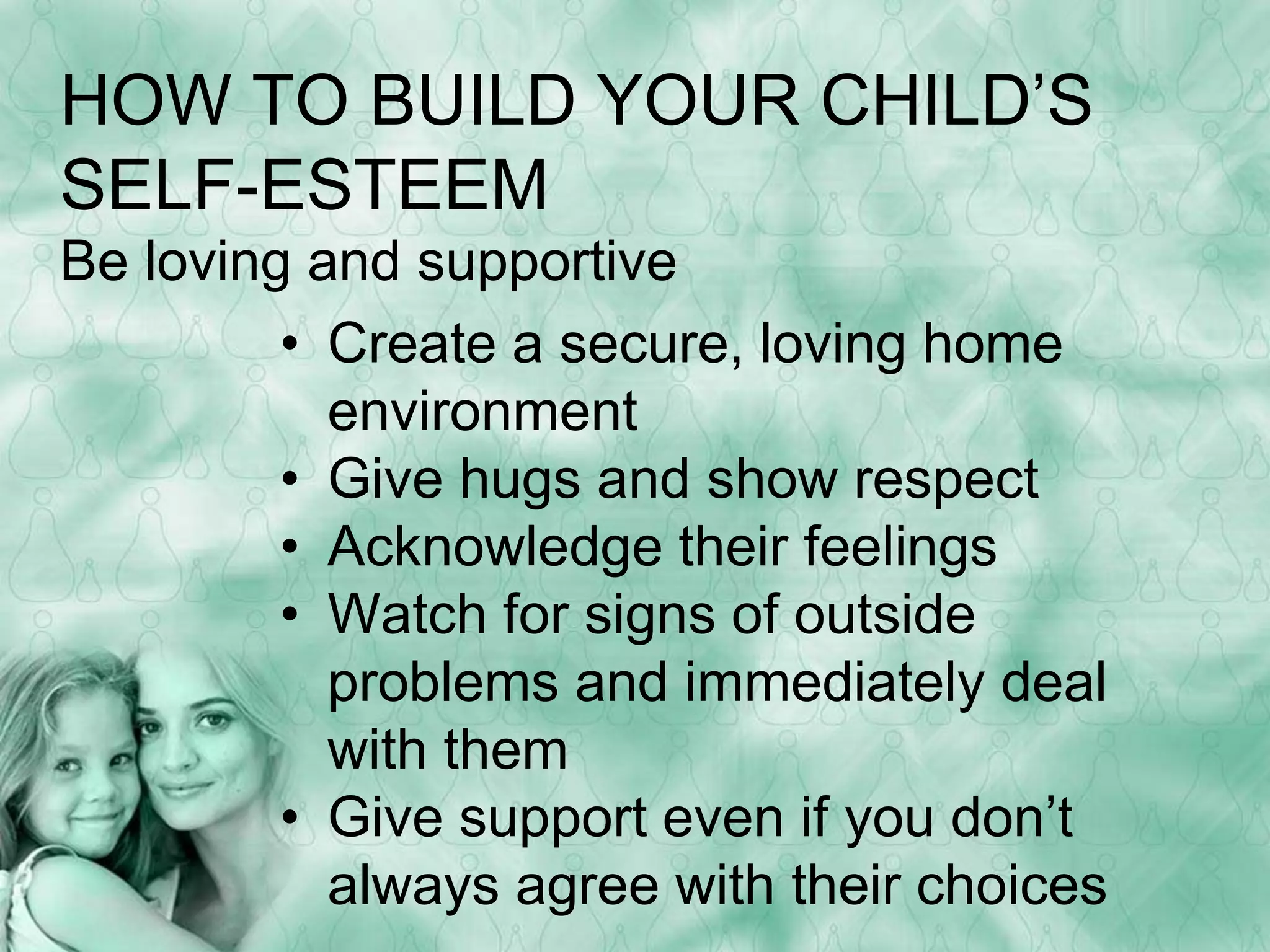HOW TO BUILD YOUR CHILD’S 
SELF-ESTEEM 
Be loving and supportive 
• Create a secure, loving home 
environment 
• Give hugs and show respect 
• Acknowledge their feelings 
• Watch for signs of outside 
problems and immediately deal 
with them 
• Give support even if you don’t 
always agree with their choices 
 