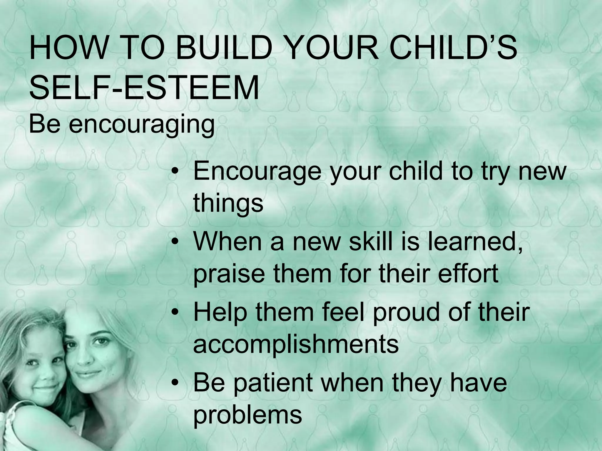 HOW TO BUILD YOUR CHILD’S 
SELF-ESTEEM 
Be encouraging 
• Encourage your child to try new 
things 
• When a new skill is learned, 
praise them for their effort 
• Help them feel proud of their 
accomplishments 
• Be patient when they have 
problems 
 