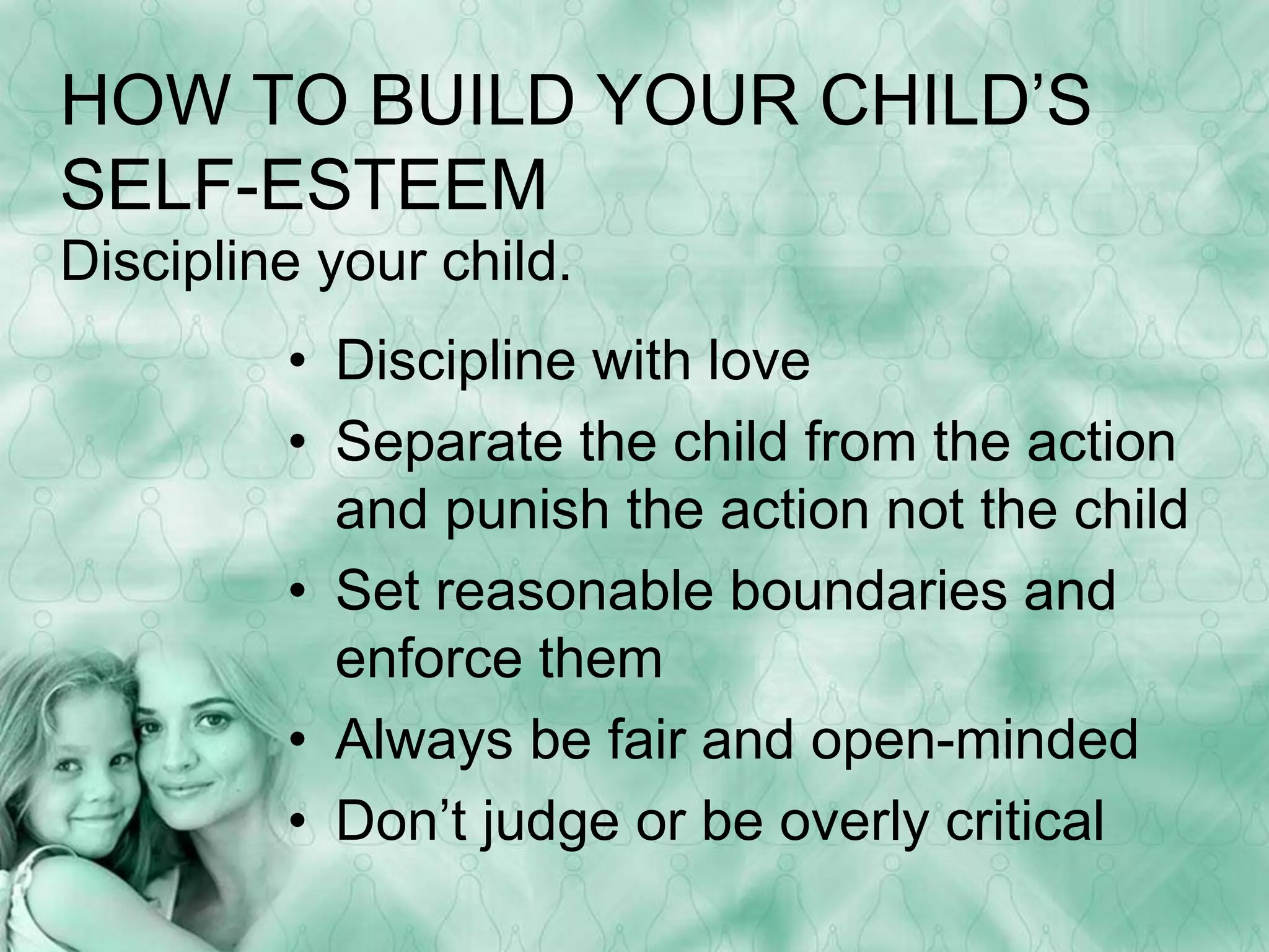 HOW TO BUILD YOUR CHILD’S 
SELF-ESTEEM 
Discipline your child. 
• Discipline with love 
• Separate the child from the action 
and punish the action not the child 
• Set reasonable boundaries and 
enforce them 
• Always be fair and open-minded 
• Don’t judge or be overly critical 
 