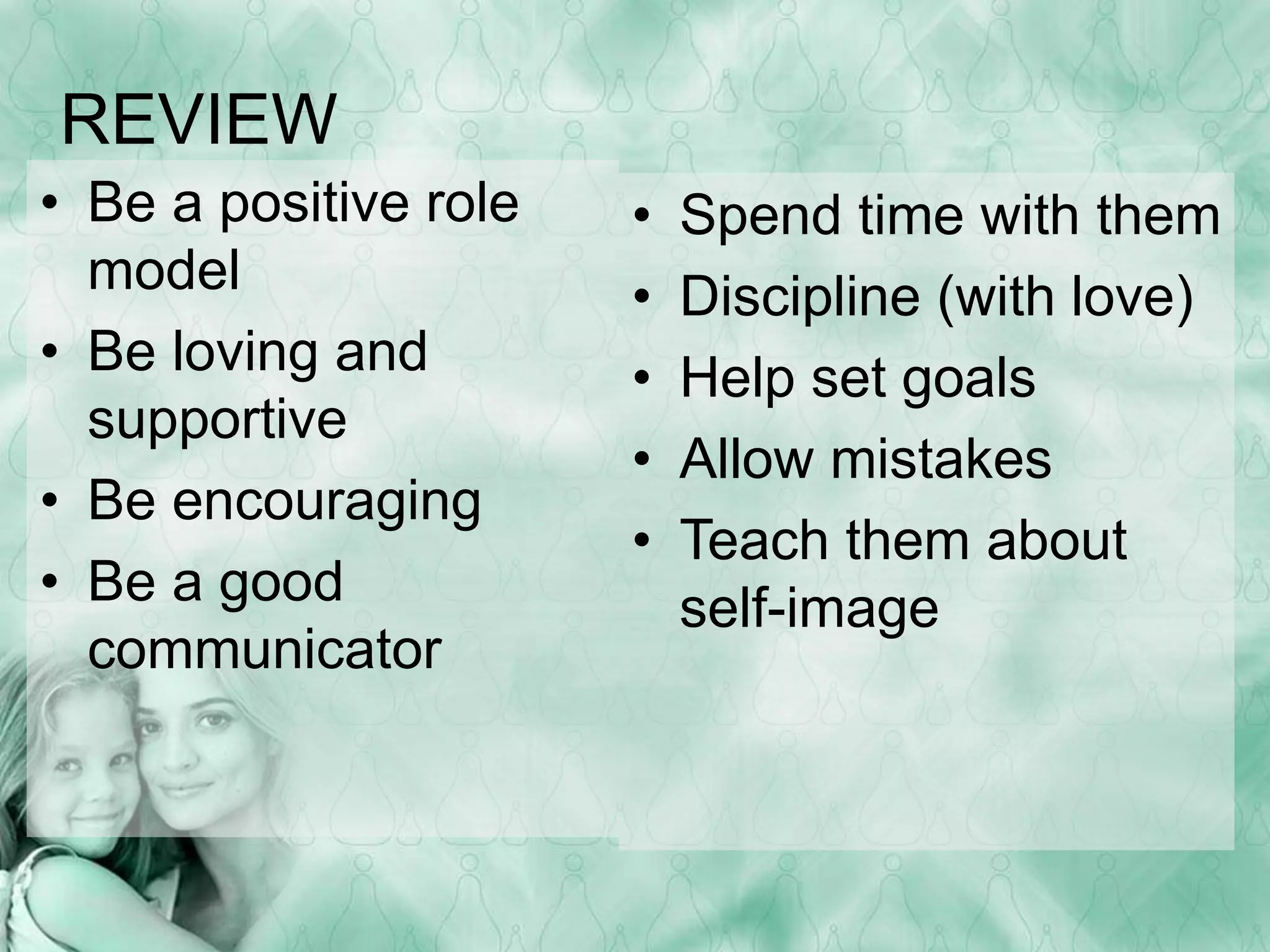 REVIEW 
• Be a positive role 
model 
• Be loving and 
supportive 
• Be encouraging 
• Be a good 
communicator 
• Spend time with them 
• Discipline (with love) 
• Help set goals 
• Allow mistakes 
• Teach them about 
self-image 
 