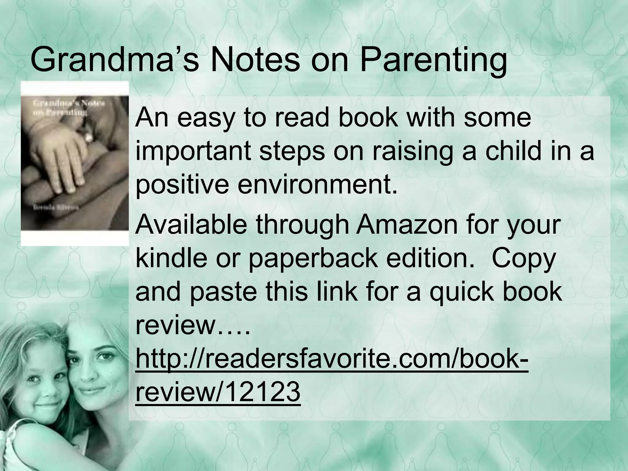 Grandma’s Notes on Parenting 
An easy to read book with some 
important steps on raising a child in a 
positive environment. 
Available through Amazon for your 
kindle or paperback edition. Copy 
and paste this link for a quick book 
review…. 
http://readersfavorite.com/book-review/ 
12123 
