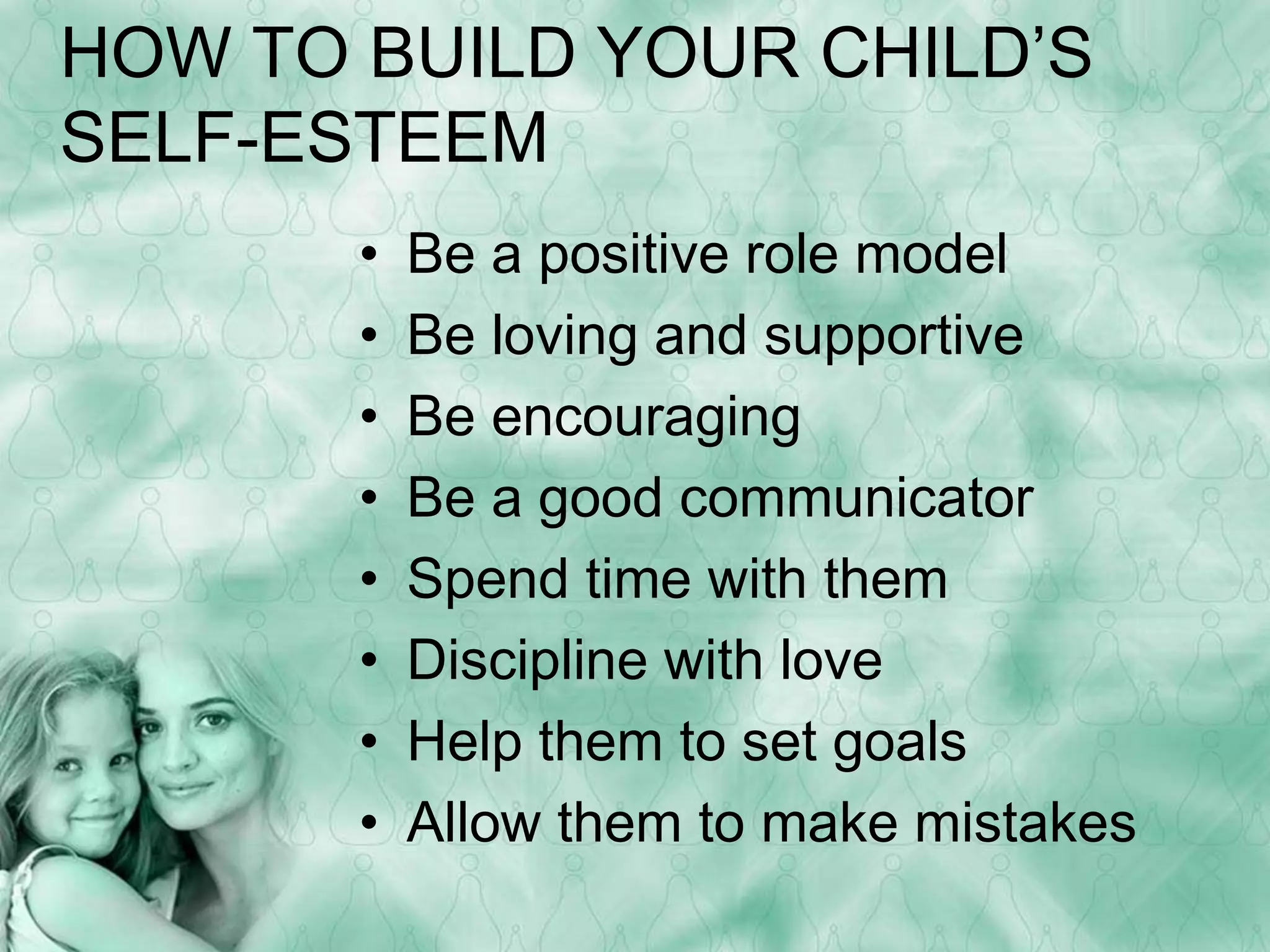 HOW TO BUILD YOUR CHILD’S 
SELF-ESTEEM 
• Be a positive role model 
• Be loving and supportive 
• Be encouraging 
• Be a good communicator 
• Spend time with them 
• Discipline with love 
• Help them to set goals 
• Allow them to make mistakes 
 