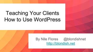 Teaching Your Clients
How to Use WordPress
By Nile Flores @blondishnet
http://blondish.net
 