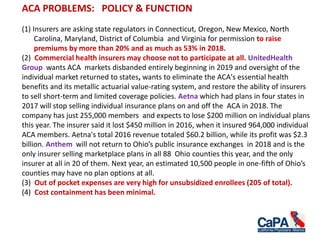 ACA PROBLEMS: POLICY & FUNCTION
(1) Insurers are asking state regulators in Connecticut, Oregon, New Mexico, North
Carolina, Maryland, District of Columbia and Virginia for permission to raise
premiums by more than 20% and as much as 53% in 2018.
(2) Commercial health insurers may choose not to participate at all. UnitedHealth
Group wants ACA markets disbanded entirely beginning in 2019 and oversight of the
individual market returned to states, wants to eliminate the ACA's essential health
benefits and its metallic actuarial value-rating system, and restore the ability of insurers
to sell short-term and limited coverage policies. Aetna which had plans in four states in
2017 will stop selling individual insurance plans on and off the ACA in 2018. The
company has just 255,000 members and expects to lose $200 million on individual plans
this year. The insurer said it lost $450 million in 2016, when it insured 964,000 individual
ACA members. Aetna's total 2016 revenue totaled $60.2 billion, while its profit was $2.3
billion. Anthem will not return to Ohio’s public insurance exchanges in 2018 and is the
only insurer selling marketplace plans in all 88 Ohio counties this year, and the only
insurer at all in 20 of them. Next year, an estimated 10,500 people in one-fifth of Ohio’s
counties may have no plan options at all.
(3) Out of pocket expenses are very high for unsubsidized enrollees (205 of total).
(4) Cost containment has been minimal.
 
