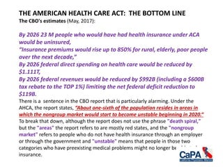 THE AMERICAN HEALTH CARE ACT: THE BOTTOM LINE
The CBO's estimates (May, 2017):
By 2026 23 M people who would have had health insurance under ACA
would be uninsured,
“Insurance premiums would rise up to 850% for rural, elderly, poor people
over the next decade,”
By 2026 federal direct spending on health care would be reduced by
$1.111T,
By 2026 federal revenues would be reduced by $992B (including a $600B
tax rebate to the TOP 1%) limiting the net federal deficit reduction to
$119B.
There is a sentence in the CBO report that is particularly alarming. Under the
AHCA, the report states, “About one-sixth of the population resides in areas in
which the nongroup market would start to become unstable beginning in 2020.“
To break that down, although the report does not use the phrase "death spiral,"
but the "areas" the report refers to are mostly red states, and the "nongroup
market" refers to people who do not have health insurance through an employer
or through the government and "unstable" means that people in those two
categories who have preexisting medical problems might no longer be able to buy
insurance.
 