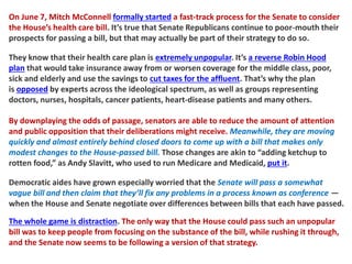 On June 7, Mitch McConnell formally started a fast-track process for the Senate to consider
the House’s health care bill. It’s true that Senate Republicans continue to poor-mouth their
prospects for passing a bill, but that may actually be part of their strategy to do so.
They know that their health care plan is extremely unpopular. It’s a reverse Robin Hood
plan that would take insurance away from or worsen coverage for the middle class, poor,
sick and elderly and use the savings to cut taxes for the affluent. That’s why the plan
is opposed by experts across the ideological spectrum, as well as groups representing
doctors, nurses, hospitals, cancer patients, heart-disease patients and many others.
By downplaying the odds of passage, senators are able to reduce the amount of attention
and public opposition that their deliberations might receive. Meanwhile, they are moving
quickly and almost entirely behind closed doors to come up with a bill that makes only
modest changes to the House-passed bill. Those changes are akin to “adding ketchup to
rotten food,” as Andy Slavitt, who used to run Medicare and Medicaid, put it.
Democratic aides have grown especially worried that the Senate will pass a somewhat
vague bill and then claim that they’ll fix any problems in a process known as conference —
when the House and Senate negotiate over differences between bills that each have passed.
The whole game is distraction. The only way that the House could pass such an unpopular
bill was to keep people from focusing on the substance of the bill, while rushing it through,
and the Senate now seems to be following a version of that strategy.
 