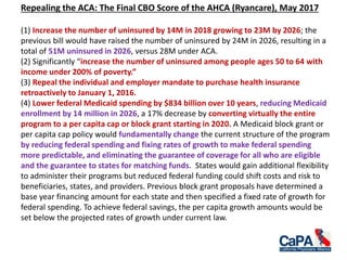 Repealing the ACA: The Final CBO Score of the AHCA (Ryancare), May 2017
(1) Increase the number of uninsured by 14M in 2018 growing to 23M by 2026; the
previous bill would have raised the number of uninsured by 24M in 2026, resulting in a
total of 51M uninsured in 2026, versus 28M under ACA.
(2) Significantly “increase the number of uninsured among people ages 50 to 64 with
income under 200% of poverty.”
(3) Repeal the individual and employer mandate to purchase health insurance
retroactively to January 1, 2016.
(4) Lower federal Medicaid spending by $834 billion over 10 years, reducing Medicaid
enrollment by 14 million in 2026, a 17% decrease by converting virtually the entire
program to a per capita cap or block grant starting in 2020. A Medicaid block grant or
per capita cap policy would fundamentally change the current structure of the program
by reducing federal spending and fixing rates of growth to make federal spending
more predictable, and eliminating the guarantee of coverage for all who are eligible
and the guarantee to states for matching funds. States would gain additional flexibility
to administer their programs but reduced federal funding could shift costs and risk to
beneficiaries, states, and providers. Previous block grant proposals have determined a
base year financing amount for each state and then specified a fixed rate of growth for
federal spending. To achieve federal savings, the per capita growth amounts would be
set below the projected rates of growth under current law.
 