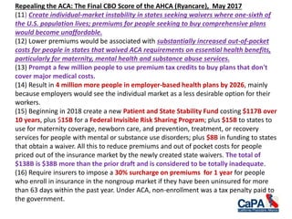 Repealing the ACA: The Final CBO Score of the AHCA (Ryancare), May 2017
(11) Create individual-market instability in states seeking waivers where one-sixth of
the U.S. population lives; premiums for people seeking to buy comprehensive plans
would become unaffordable.
(12) Lower premiums would be associated with substantially increased out-of-pocket
costs for people in states that waived ACA requirements on essential health benefits,
particularly for maternity, mental health and substance abuse services.
(13) Prompt a few million people to use premium tax credits to buy plans that don't
cover major medical costs.
(14) Result in 4 million more people in employer-based health plans by 2026, mainly
because employers would see the individual market as a less desirable option for their
workers.
(15) Beginning in 2018 create a new Patient and State Stability Fund costing $117B over
10 years, plus $15B for a Federal Invisible Risk Sharing Program; plus $15B to states to
use for maternity coverage, newborn care, and prevention, treatment, or recovery
services for people with mental or substance use disorders; plus $8B in funding to states
that obtain a waiver. All this to reduce premiums and out of pocket costs for people
priced out of the insurance market by the newly created state waivers. The total of
$138B is $38B more than the prior draft and is considered to be totally inadequate.
(16) Require insurers to impose a 30% surcharge on premiums for 1 year for people
who enroll in insurance in the nongroup market if they have been uninsured for more
than 63 days within the past year. Under ACA, non-enrollment was a tax penalty paid to
the government.
 